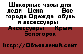 Шикарные часы для леди › Цена ­ 600 - Все города Одежда, обувь и аксессуары » Аксессуары   . Крым,Белогорск